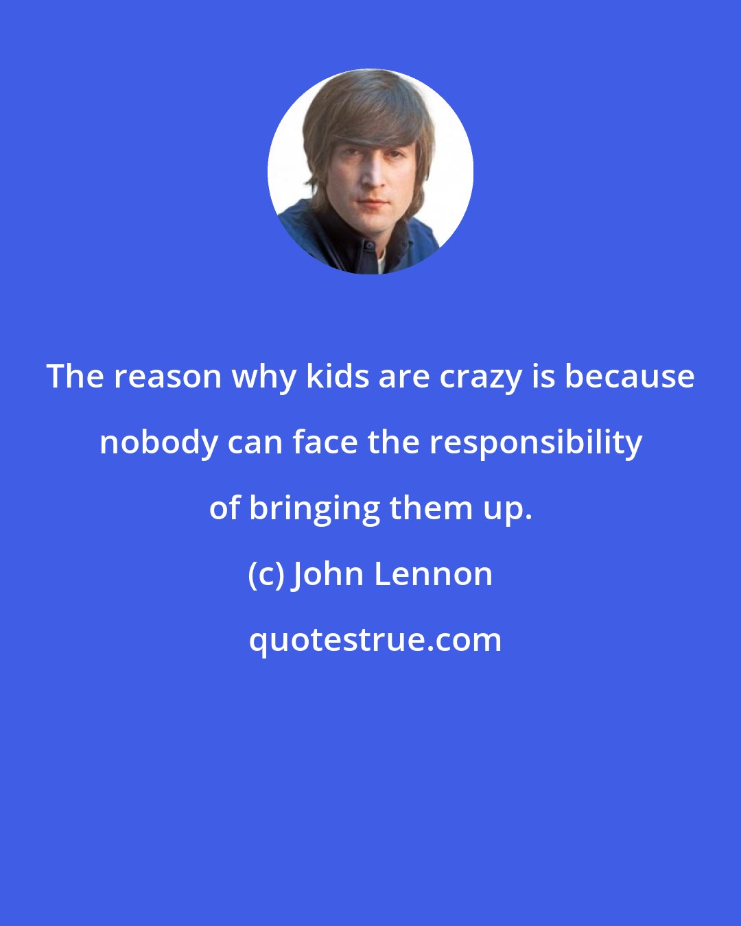 John Lennon: The reason why kids are crazy is because nobody can face the responsibility of bringing them up.