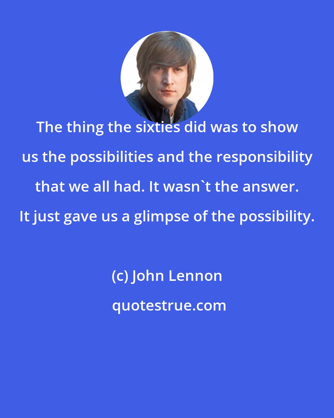 John Lennon: The thing the sixties did was to show us the possibilities and the responsibility that we all had. It wasn't the answer. It just gave us a glimpse of the possibility.