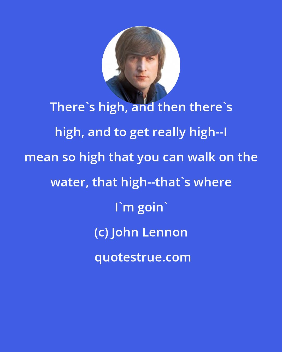 John Lennon: There's high, and then there's high, and to get really high--I mean so high that you can walk on the water, that high--that's where I'm goin'