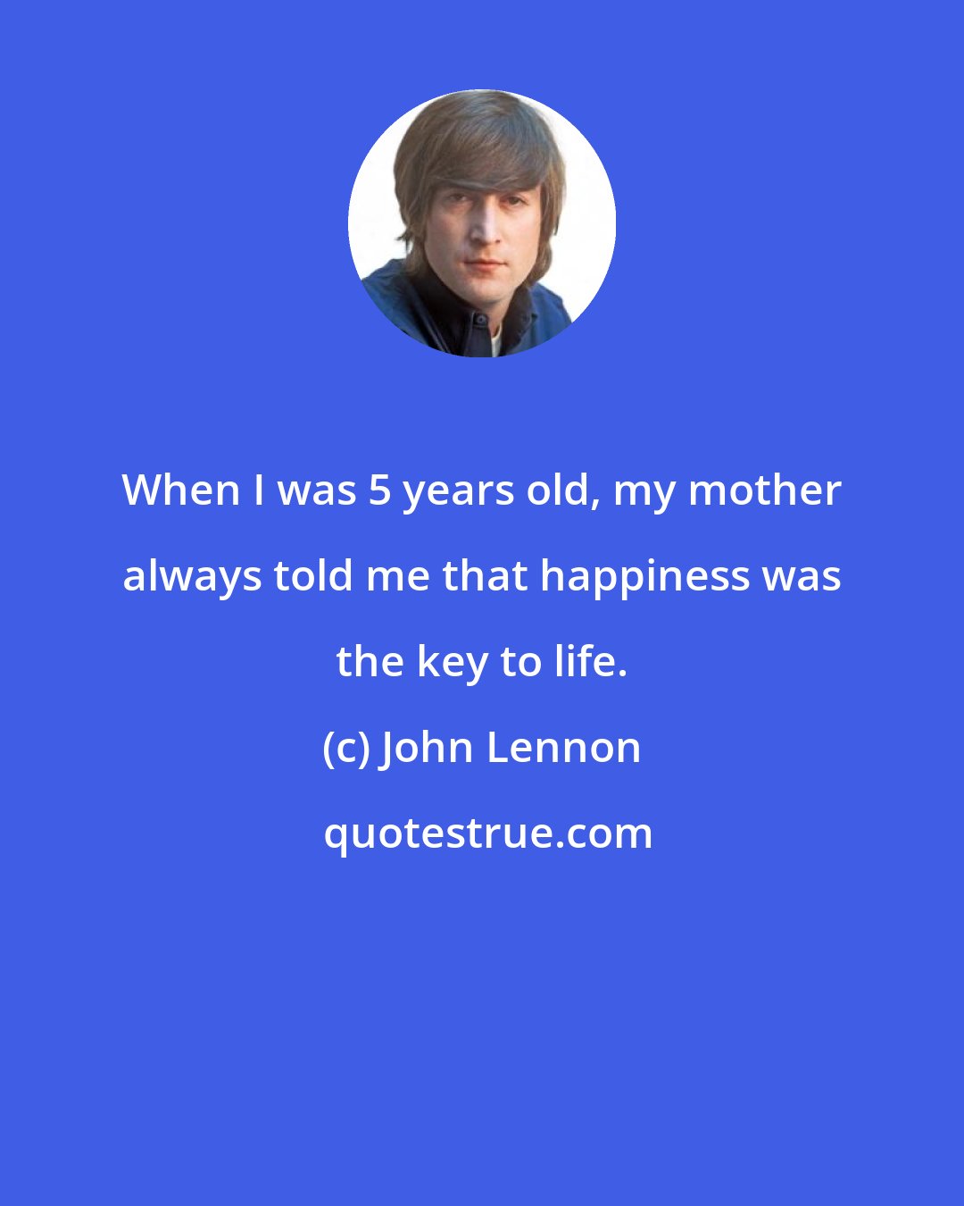 John Lennon: When I was 5 years old, my mother always told me that happiness was the key to life.
