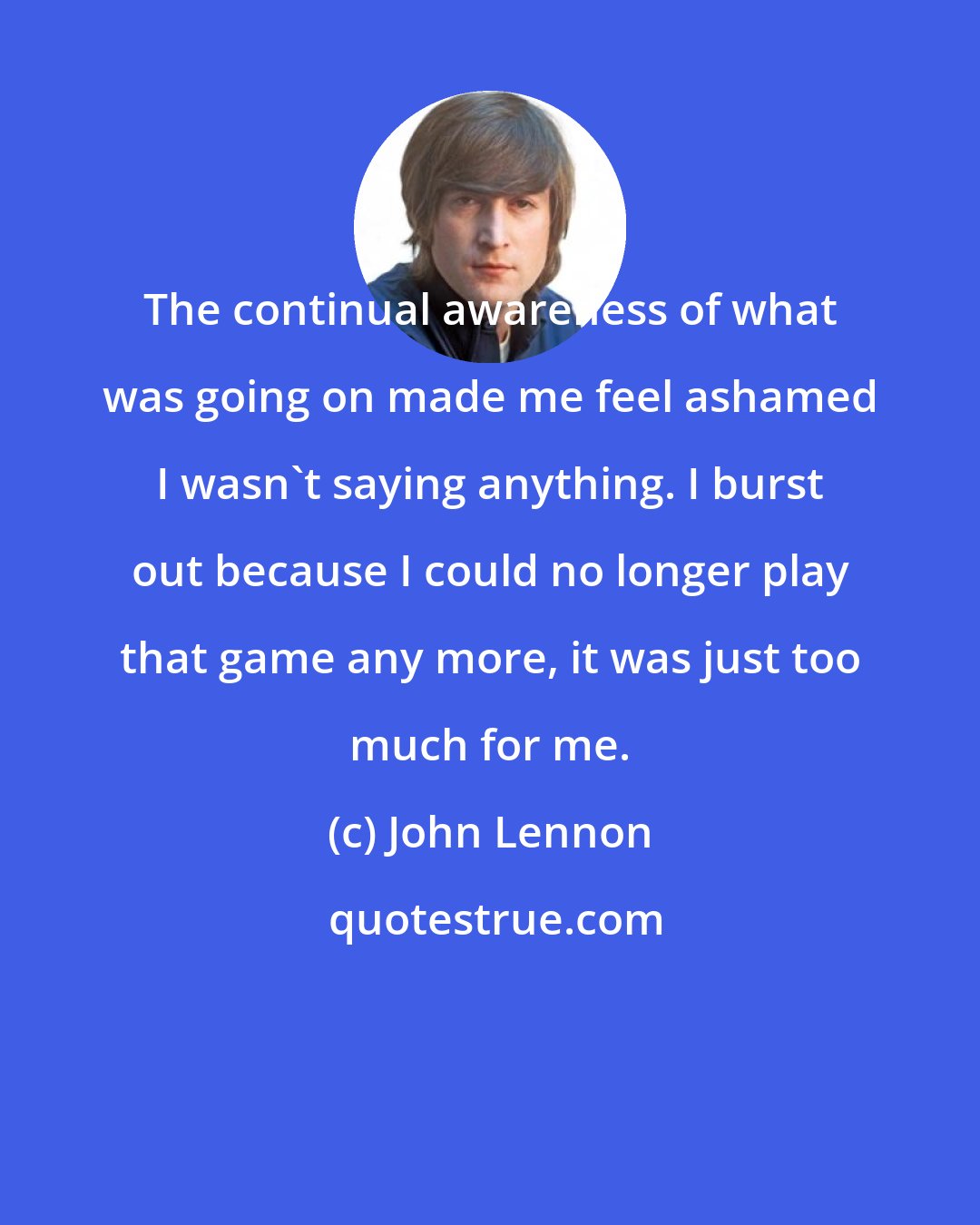 John Lennon: The continual awareness of what was going on made me feel ashamed I wasn't saying anything. I burst out because I could no longer play that game any more, it was just too much for me.