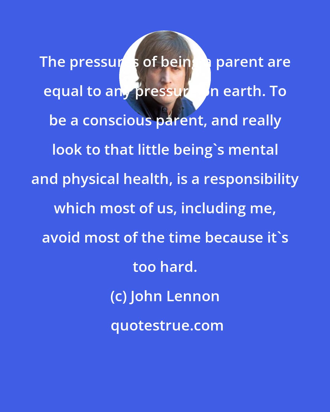 John Lennon: The pressures of being a parent are equal to any pressure on earth. To be a conscious parent, and really look to that little being's mental and physical health, is a responsibility which most of us, including me, avoid most of the time because it's too hard.