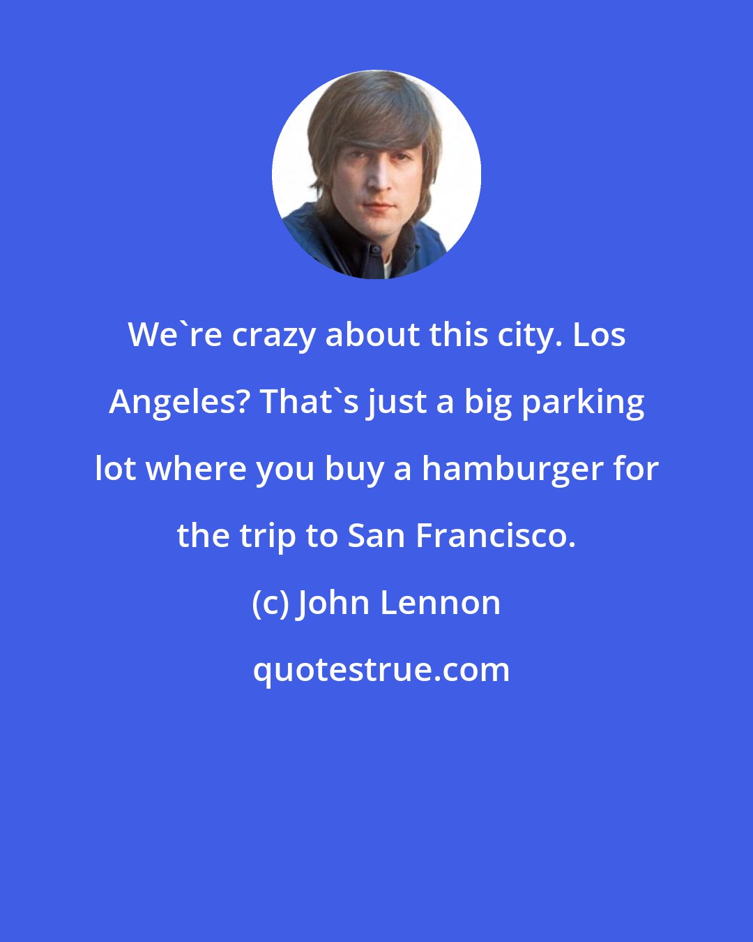 John Lennon: We're crazy about this city. Los Angeles? That's just a big parking lot where you buy a hamburger for the trip to San Francisco.