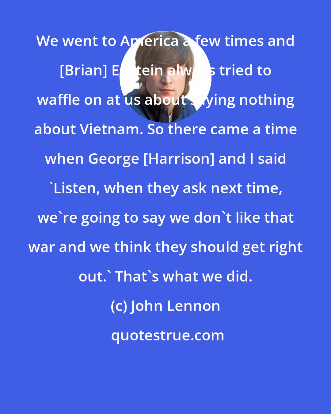 John Lennon: We went to America a few times and [Brian] Epstein always tried to waffle on at us about saying nothing about Vietnam. So there came a time when George [Harrison] and I said 'Listen, when they ask next time, we're going to say we don't like that war and we think they should get right out.' That's what we did.