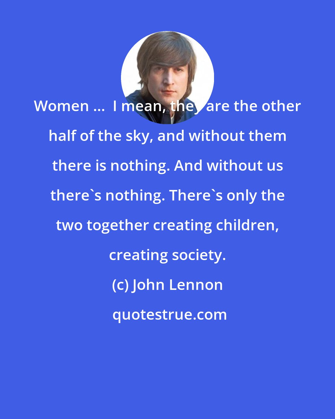 John Lennon: Women ...  I mean, they are the other half of the sky, and without them there is nothing. And without us there's nothing. There's only the two together creating children, creating society.