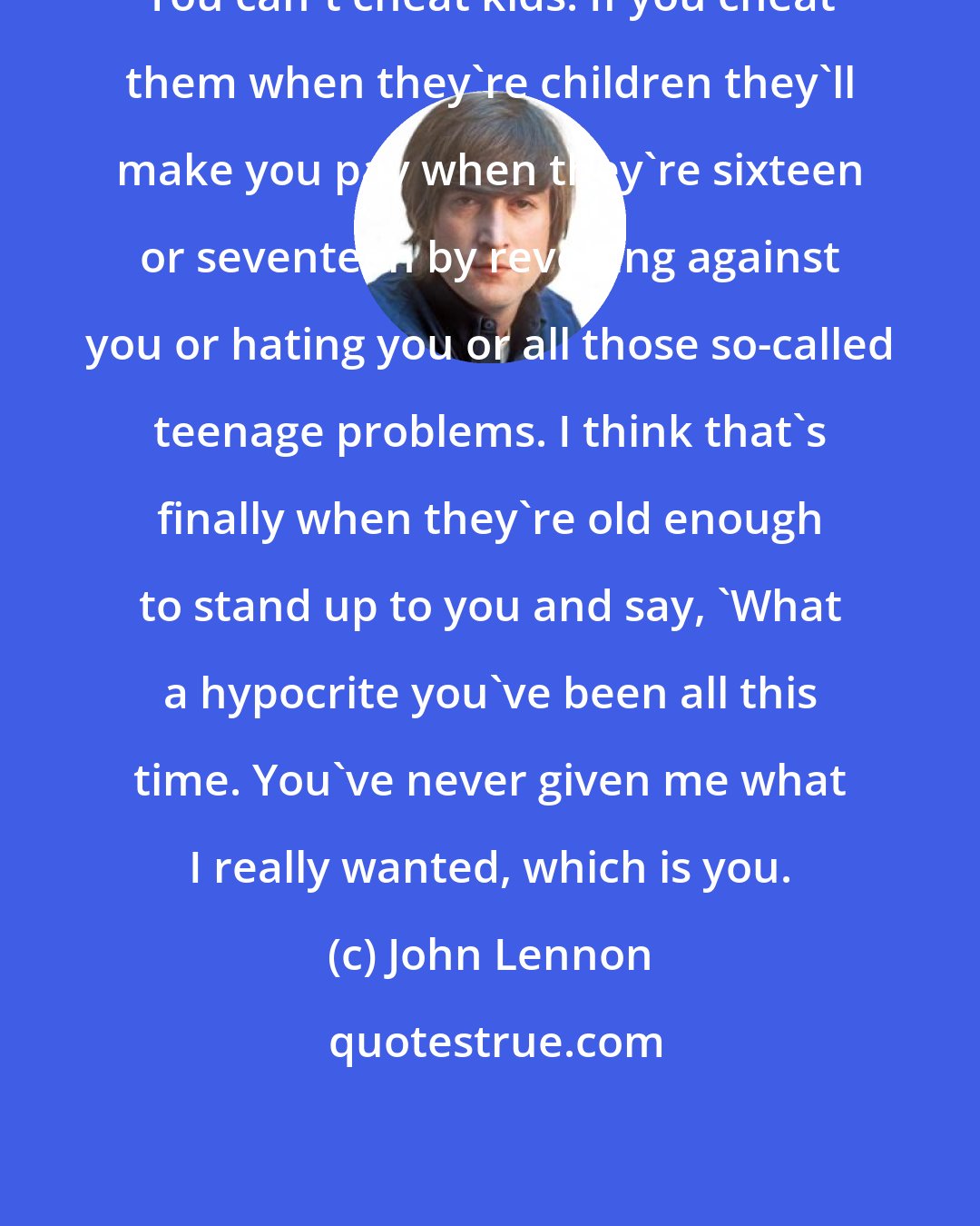 John Lennon: You can't cheat kids. If you cheat them when they're children they'll make you pay when they're sixteen or seventeen by revolting against you or hating you or all those so-called teenage problems. I think that's finally when they're old enough to stand up to you and say, 'What a hypocrite you've been all this time. You've never given me what I really wanted, which is you.