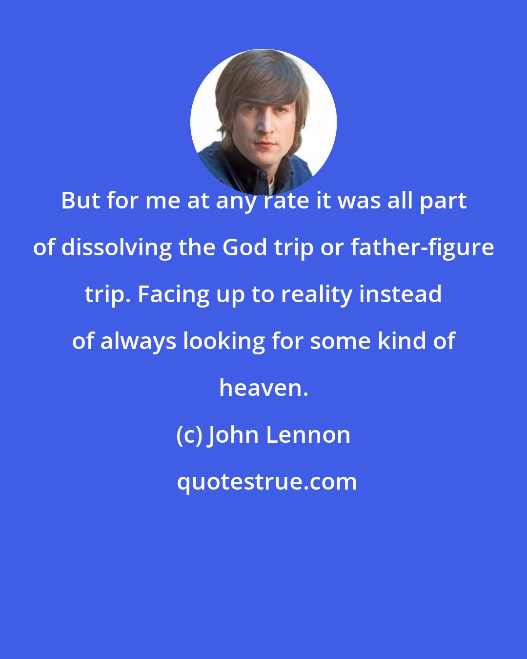 John Lennon: But for me at any rate it was all part of dissolving the God trip or father-figure trip. Facing up to reality instead of always looking for some kind of heaven.