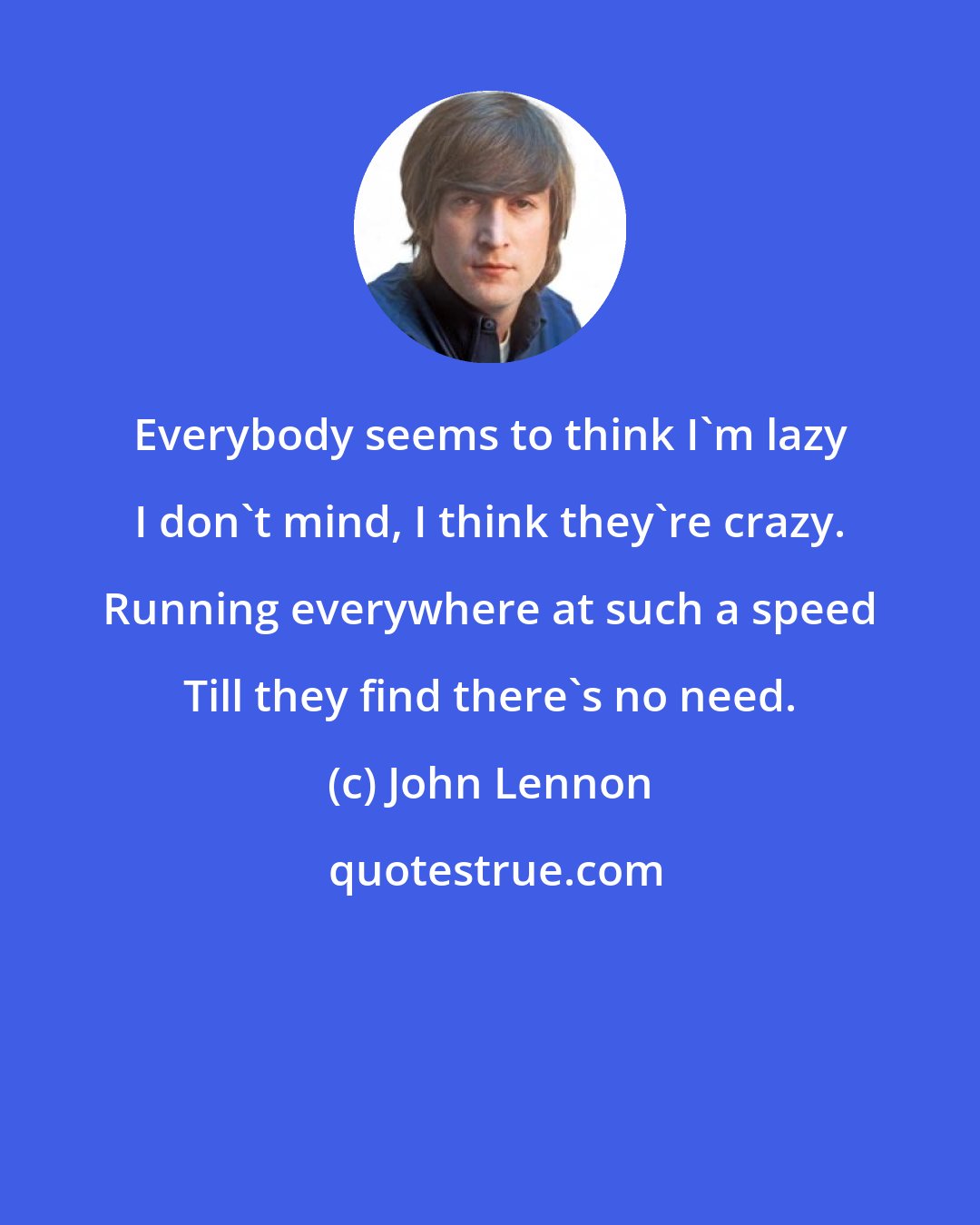 John Lennon: Everybody seems to think I'm lazy I don't mind, I think they're crazy. Running everywhere at such a speed Till they find there's no need.