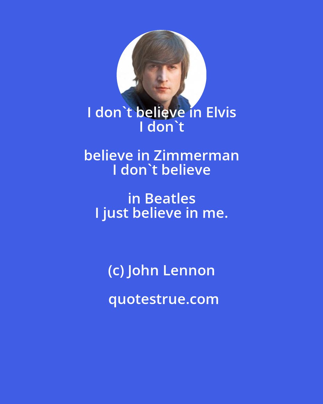 John Lennon: I don't believe in Elvis 
 I don't believe in Zimmerman 
 I don't believe in Beatles 
 I just believe in me.