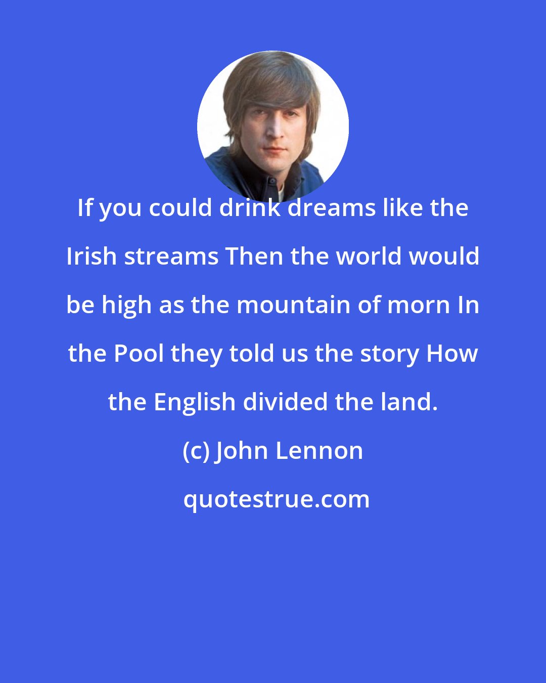 John Lennon: If you could drink dreams like the Irish streams Then the world would be high as the mountain of morn In the Pool they told us the story How the English divided the land.