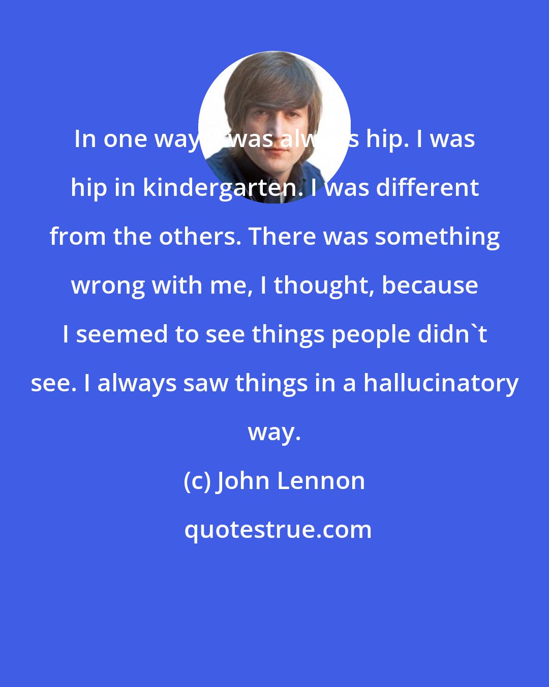 John Lennon: In one way, I was always hip. I was hip in kindergarten. I was different from the others. There was something wrong with me, I thought, because I seemed to see things people didn't see. I always saw things in a hallucinatory way.