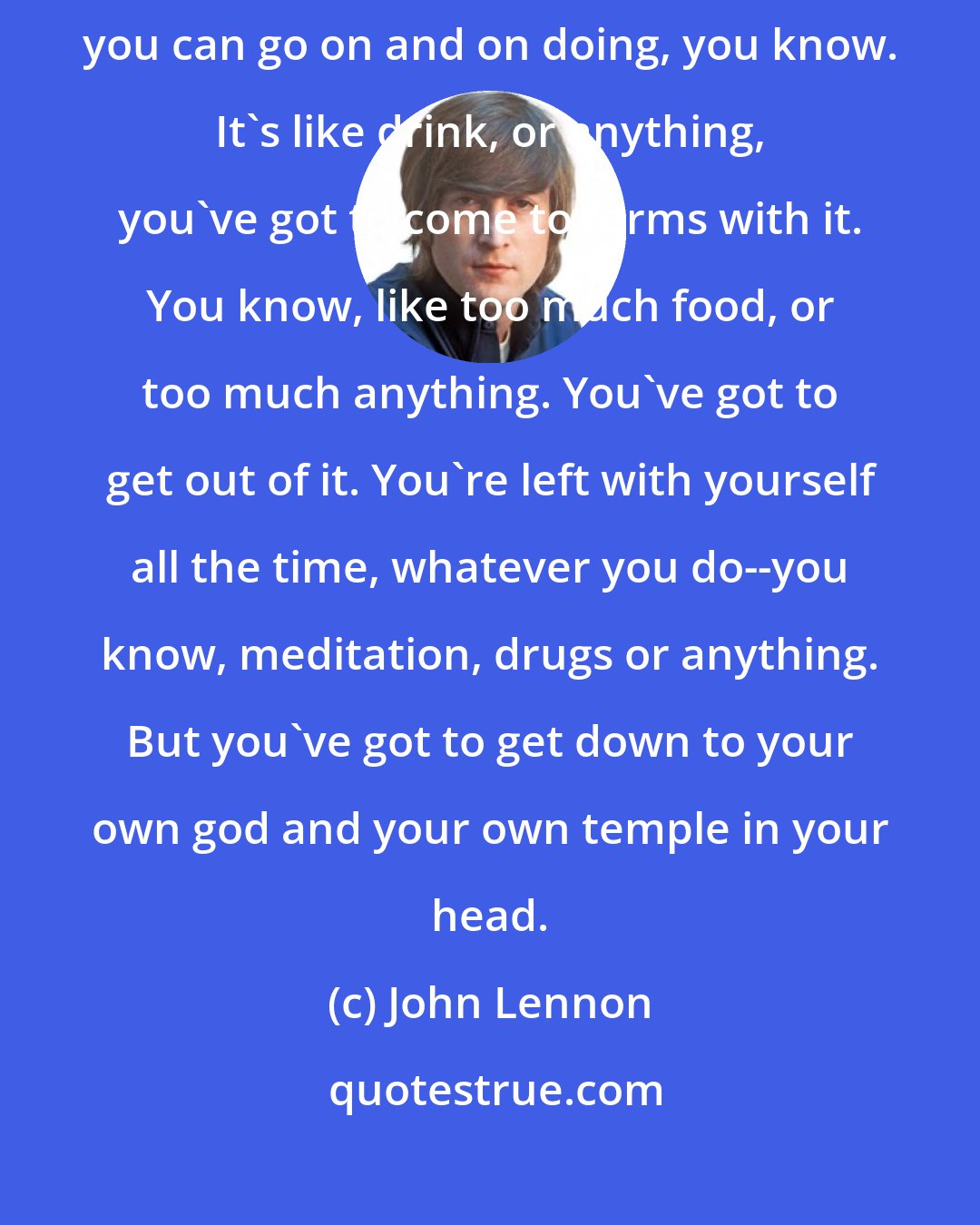 John Lennon: Speaking as somebody who's been in the drug scene, it's not something you can go on and on doing, you know. It's like drink, or anything, you've got to come to terms with it. You know, like too much food, or too much anything. You've got to get out of it. You're left with yourself all the time, whatever you do--you know, meditation, drugs or anything. But you've got to get down to your own god and your own temple in your head.