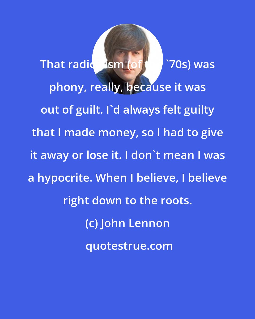 John Lennon: That radicalism (of the '70s) was phony, really, because it was out of guilt. I'd always felt guilty that I made money, so I had to give it away or lose it. I don't mean I was a hypocrite. When I believe, I believe right down to the roots.
