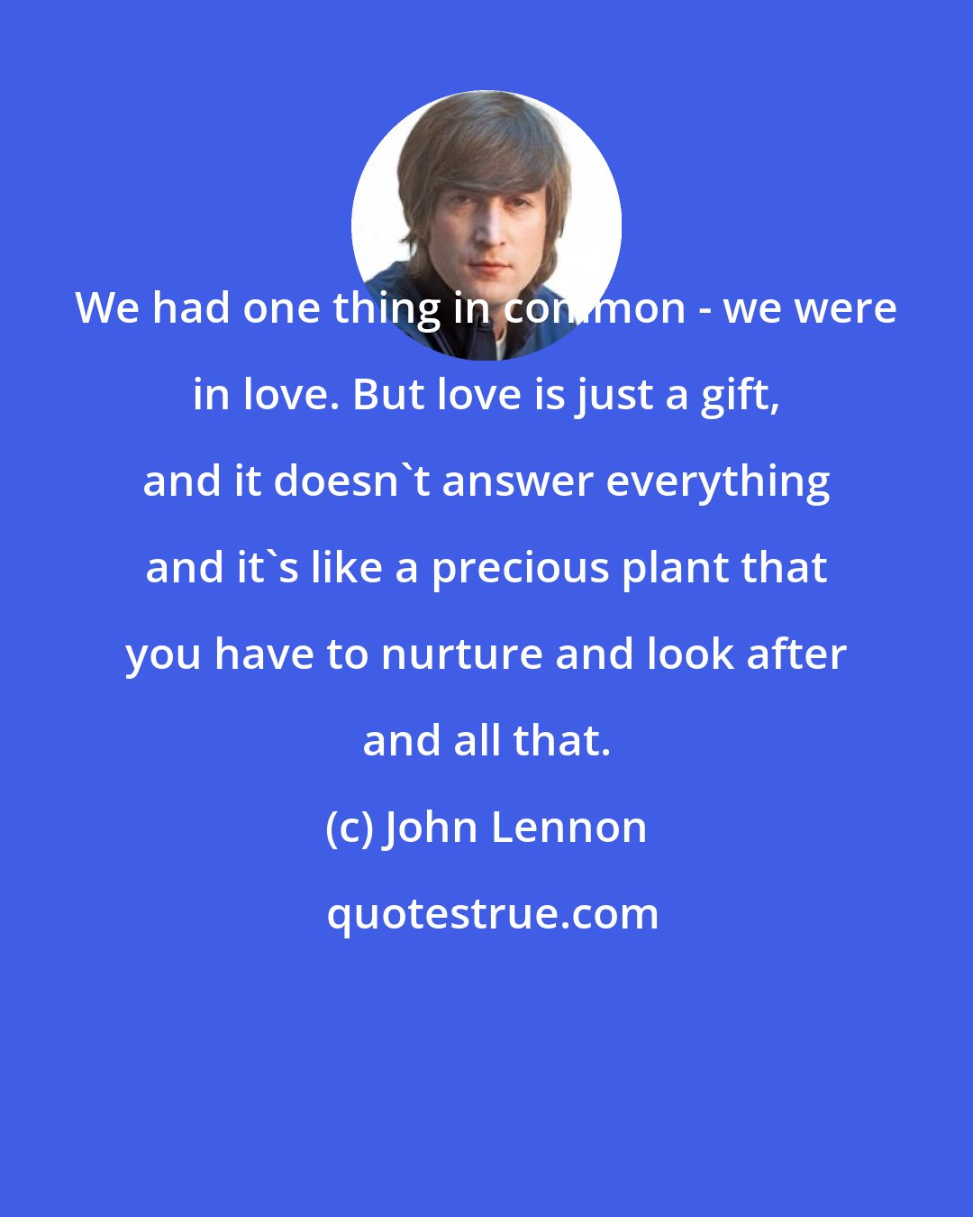 John Lennon: We had one thing in common - we were in love. But love is just a gift, and it doesn't answer everything and it's like a precious plant that you have to nurture and look after and all that.