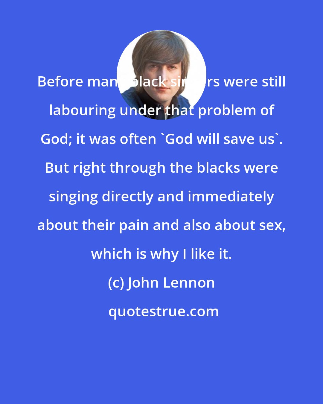 John Lennon: Before many black singers were still labouring under that problem of God; it was often 'God will save us'. But right through the blacks were singing directly and immediately about their pain and also about sex, which is why I like it.