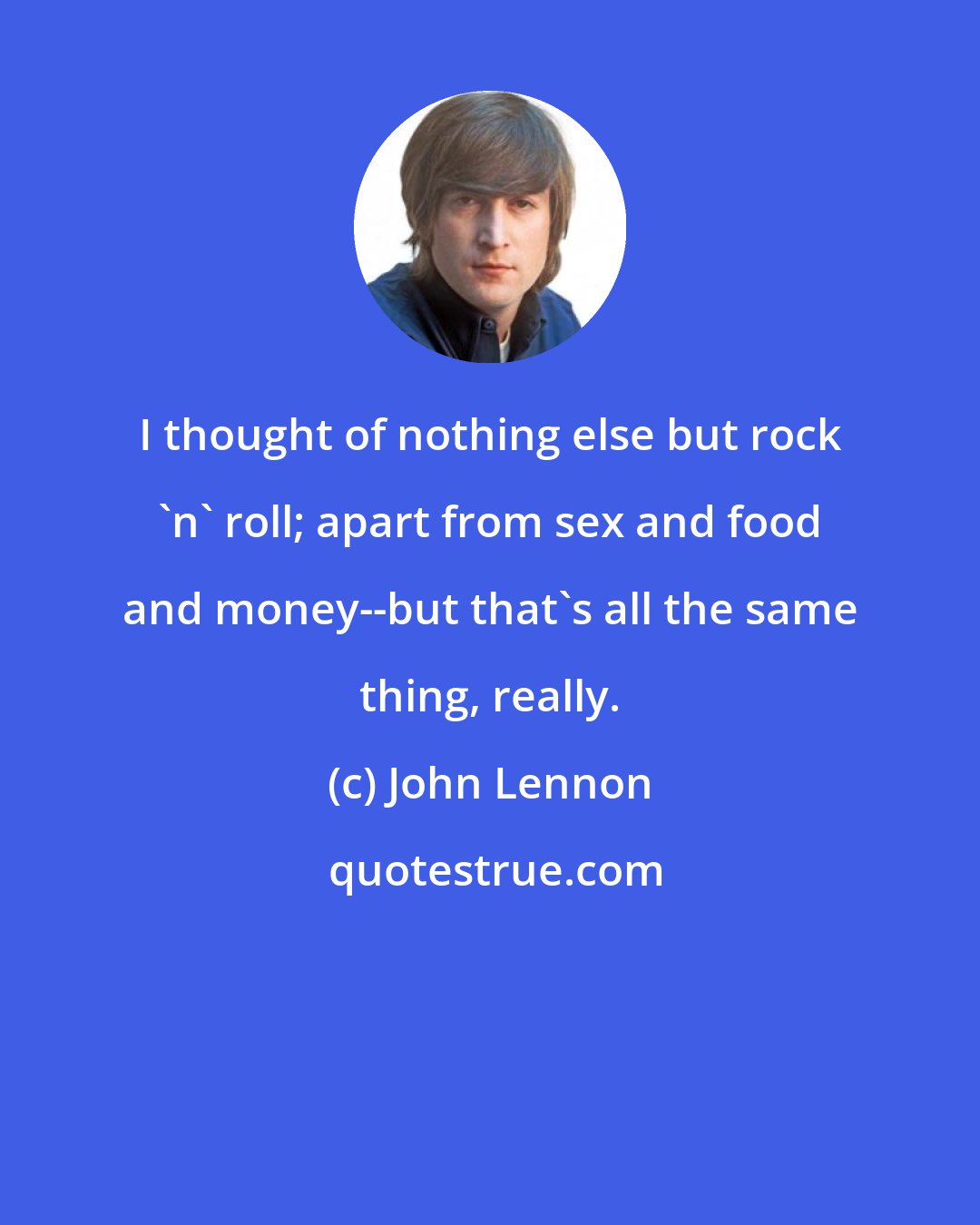 John Lennon: I thought of nothing else but rock 'n' roll; apart from sex and food and money--but that's all the same thing, really.