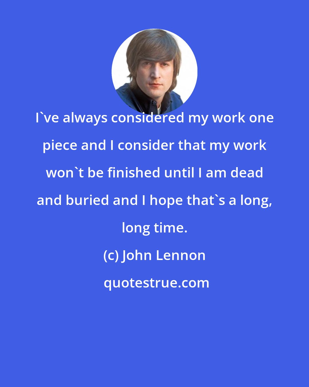 John Lennon: I've always considered my work one piece and I consider that my work won't be finished until I am dead and buried and I hope that's a long, long time.