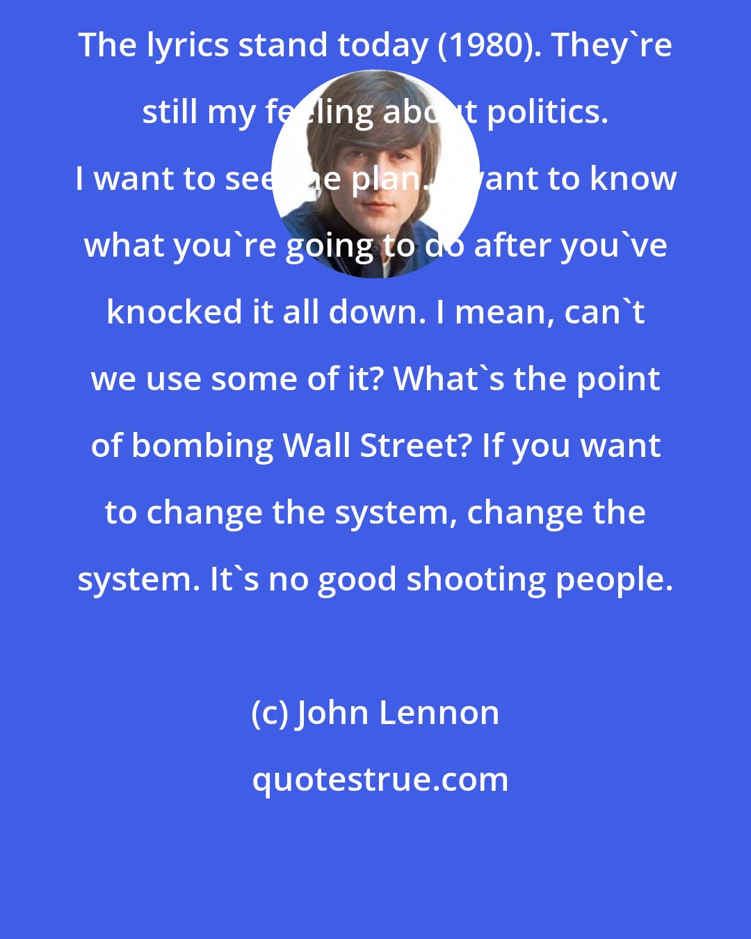 John Lennon: The lyrics stand today (1980). They're still my feeling about politics. I want to see the plan. I want to know what you're going to do after you've knocked it all down. I mean, can't we use some of it? What's the point of bombing Wall Street? If you want to change the system, change the system. It's no good shooting people.