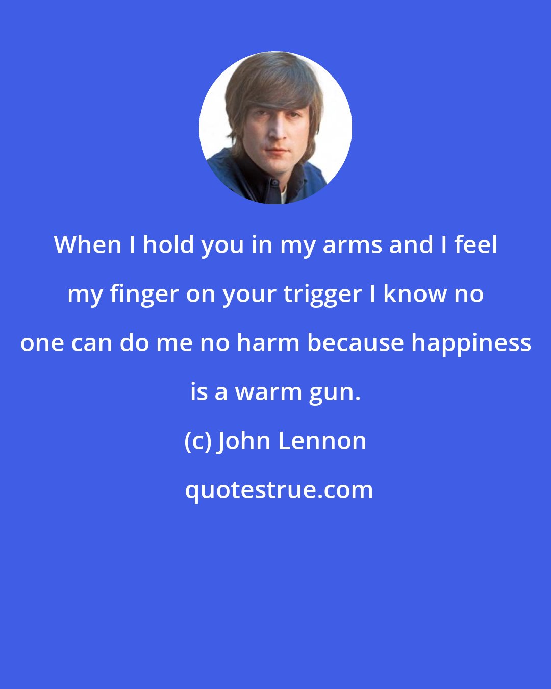 John Lennon: When I hold you in my arms and I feel my finger on your trigger I know no one can do me no harm because happiness is a warm gun.