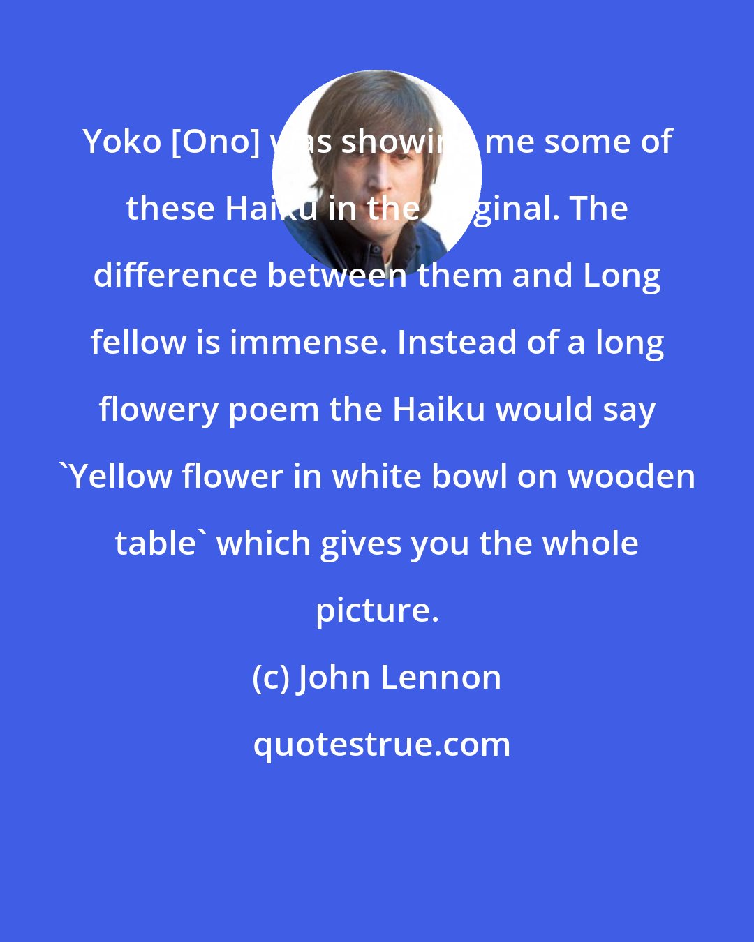 John Lennon: Yoko [Ono] was showing me some of these Haiku in the original. The difference between them and Long fellow is immense. Instead of a long flowery poem the Haiku would say 'Yellow flower in white bowl on wooden table' which gives you the whole picture.