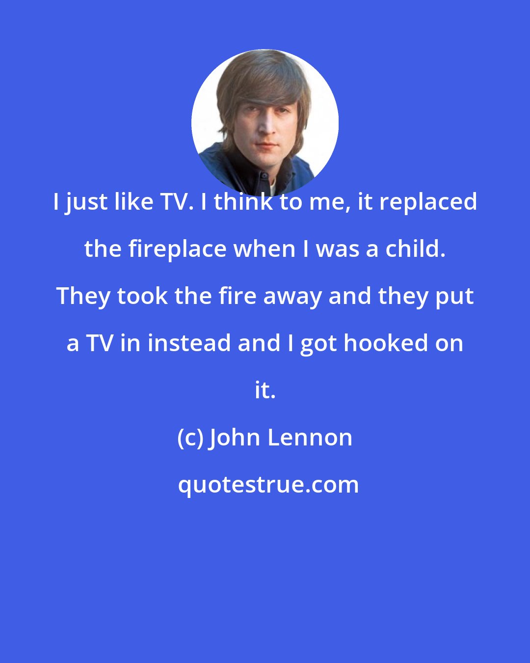John Lennon: I just like TV. I think to me, it replaced the fireplace when I was a child. They took the fire away and they put a TV in instead and I got hooked on it.