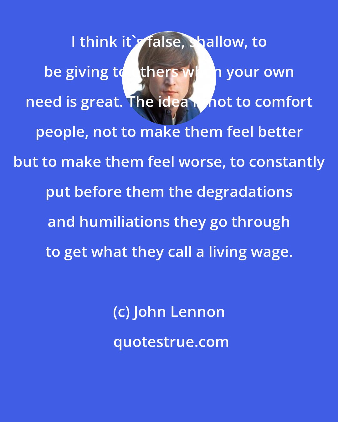 John Lennon: I think it's false, shallow, to be giving to others when your own need is great. The idea is not to comfort people, not to make them feel better but to make them feel worse, to constantly put before them the degradations and humiliations they go through to get what they call a living wage.