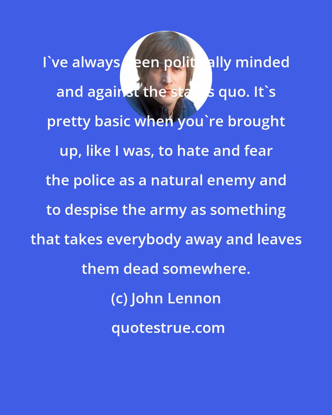 John Lennon: I've always been politically minded and against the status quo. It's pretty basic when you're brought up, like I was, to hate and fear the police as a natural enemy and to despise the army as something that takes everybody away and leaves them dead somewhere.