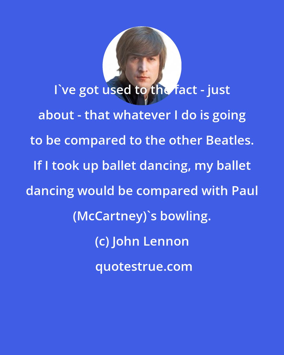 John Lennon: I've got used to the fact -​ just about -​ that whatever I do is going to be compared to the other Beatles. If I took up ballet dancing, my ballet dancing would be compared with Paul (McCartney)'s bowling.