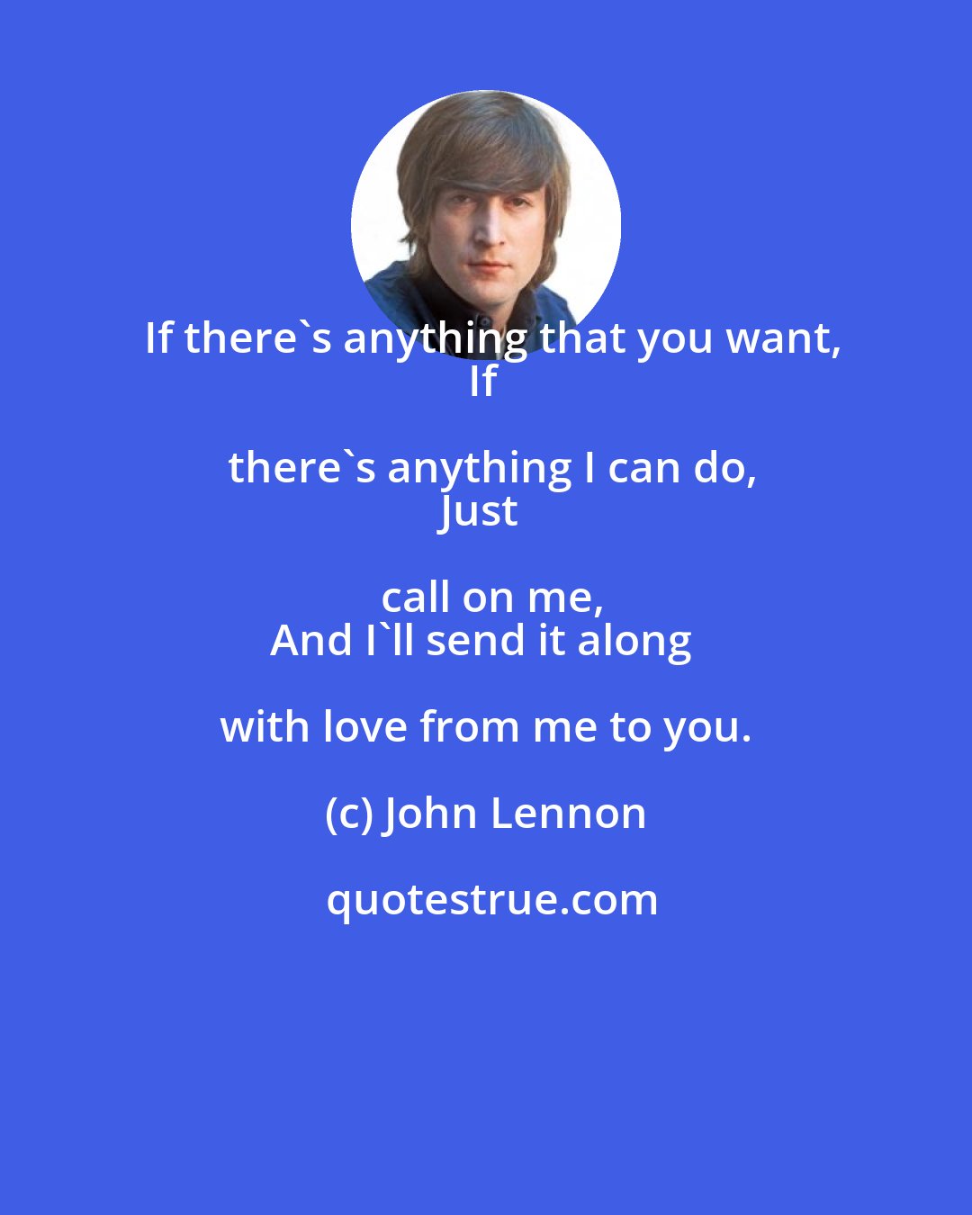 John Lennon: If there's anything that you want,
If there's anything I can do,
Just call on me,
And I'll send it along with love from me to you.