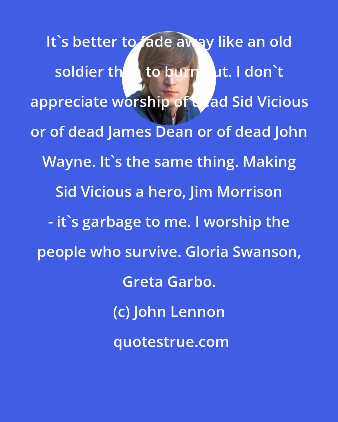 John Lennon: It's better to fade away like an old soldier than to burn out. I don't appreciate worship of dead Sid Vicious or of dead James Dean or of dead John Wayne. It's the same thing. Making Sid Vicious a hero, Jim Morrison - it's garbage to me. I worship the people who survive. Gloria Swanson, Greta Garbo.