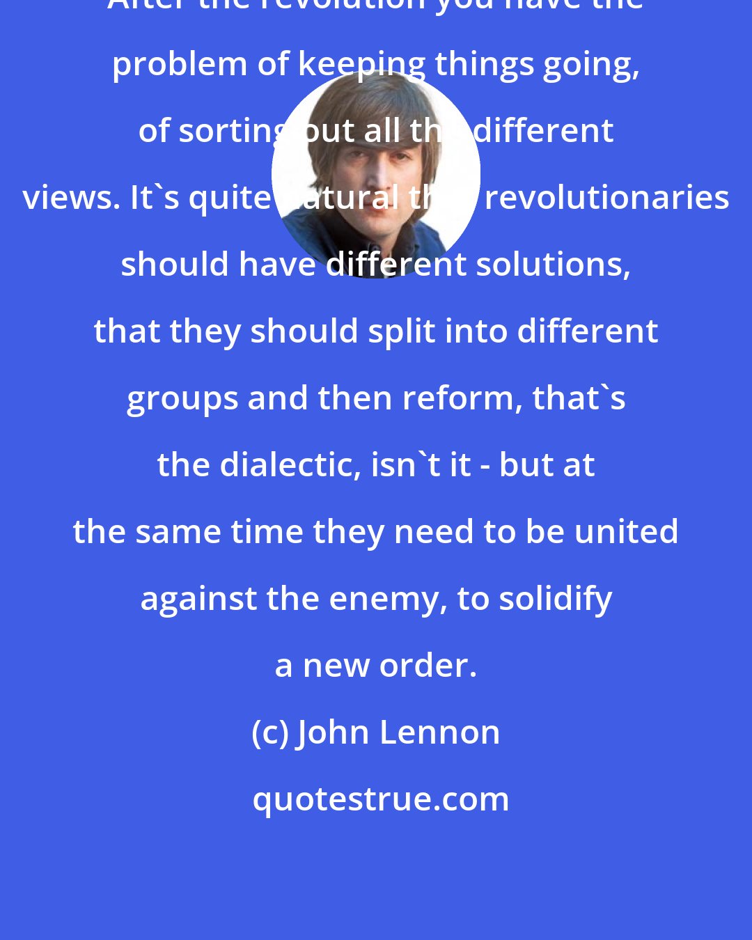 John Lennon: After the revolution you have the problem of keeping things going, of sorting out all the different views. It's quite natural that revolutionaries should have different solutions, that they should split into different groups and then reform, that's the dialectic, isn't it - but at the same time they need to be united against the enemy, to solidify a new order.