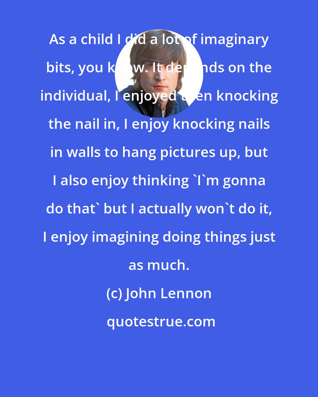 John Lennon: As a child I did a lot of imaginary bits, you know. It depends on the individual, I enjoyed then knocking the nail in, I enjoy knocking nails in walls to hang pictures up, but I also enjoy thinking 'I'm gonna do that' but I actually won't do it, I enjoy imagining doing things just as much.