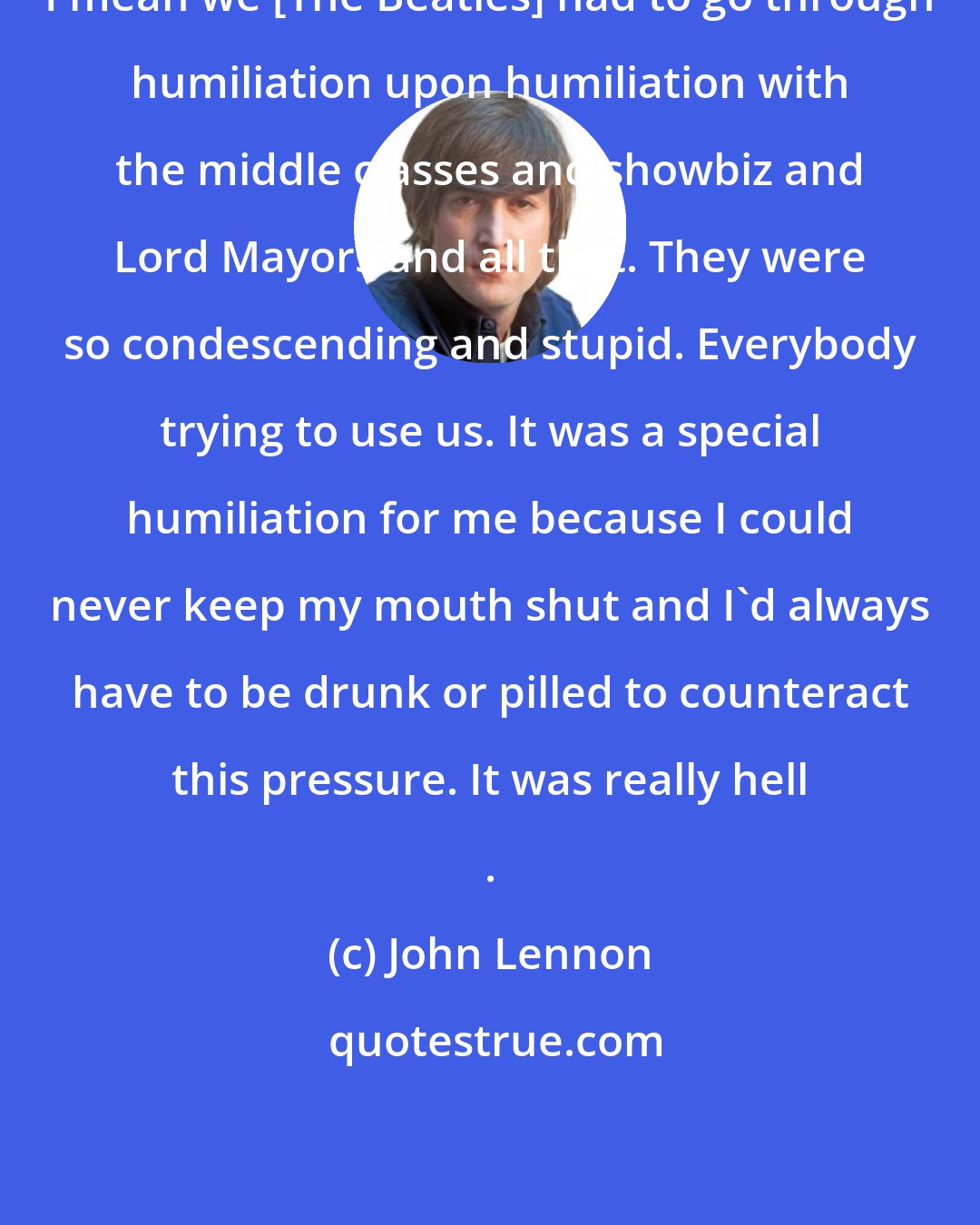 John Lennon: I mean we [The Beatles] had to go through humiliation upon humiliation with the middle classes and showbiz and Lord Mayors and all that. They were so condescending and stupid. Everybody trying to use us. It was a special humiliation for me because I could never keep my mouth shut and I'd always have to be drunk or pilled to counteract this pressure. It was really hell .