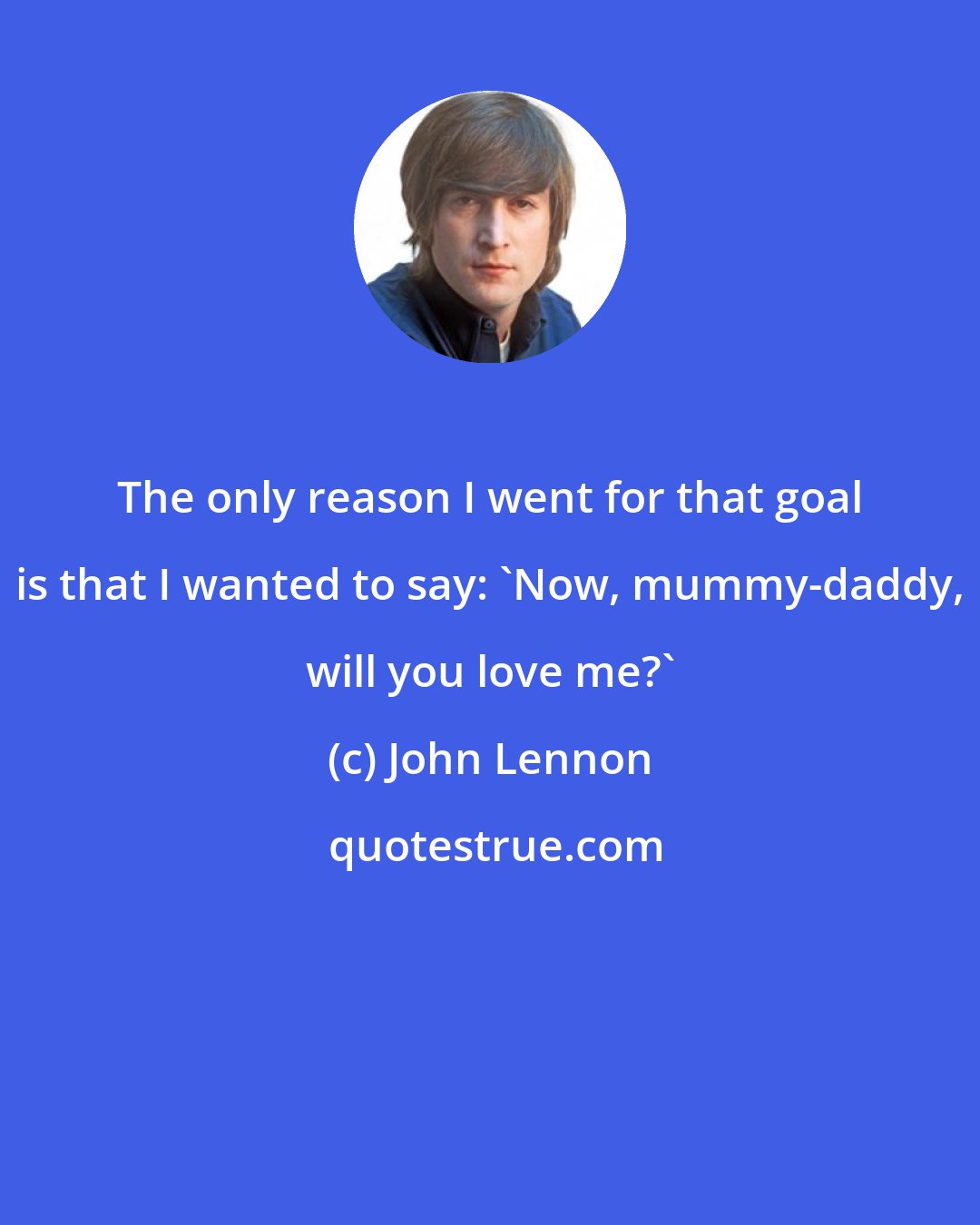 John Lennon: The only reason I went for that goal is that I wanted to say: 'Now, mummy-daddy, will you love me?'