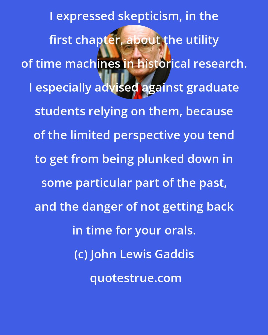 John Lewis Gaddis: I expressed skepticism, in the first chapter, about the utility of time machines in historical research. I especially advised against graduate students relying on them, because of the limited perspective you tend to get from being plunked down in some particular part of the past, and the danger of not getting back in time for your orals.