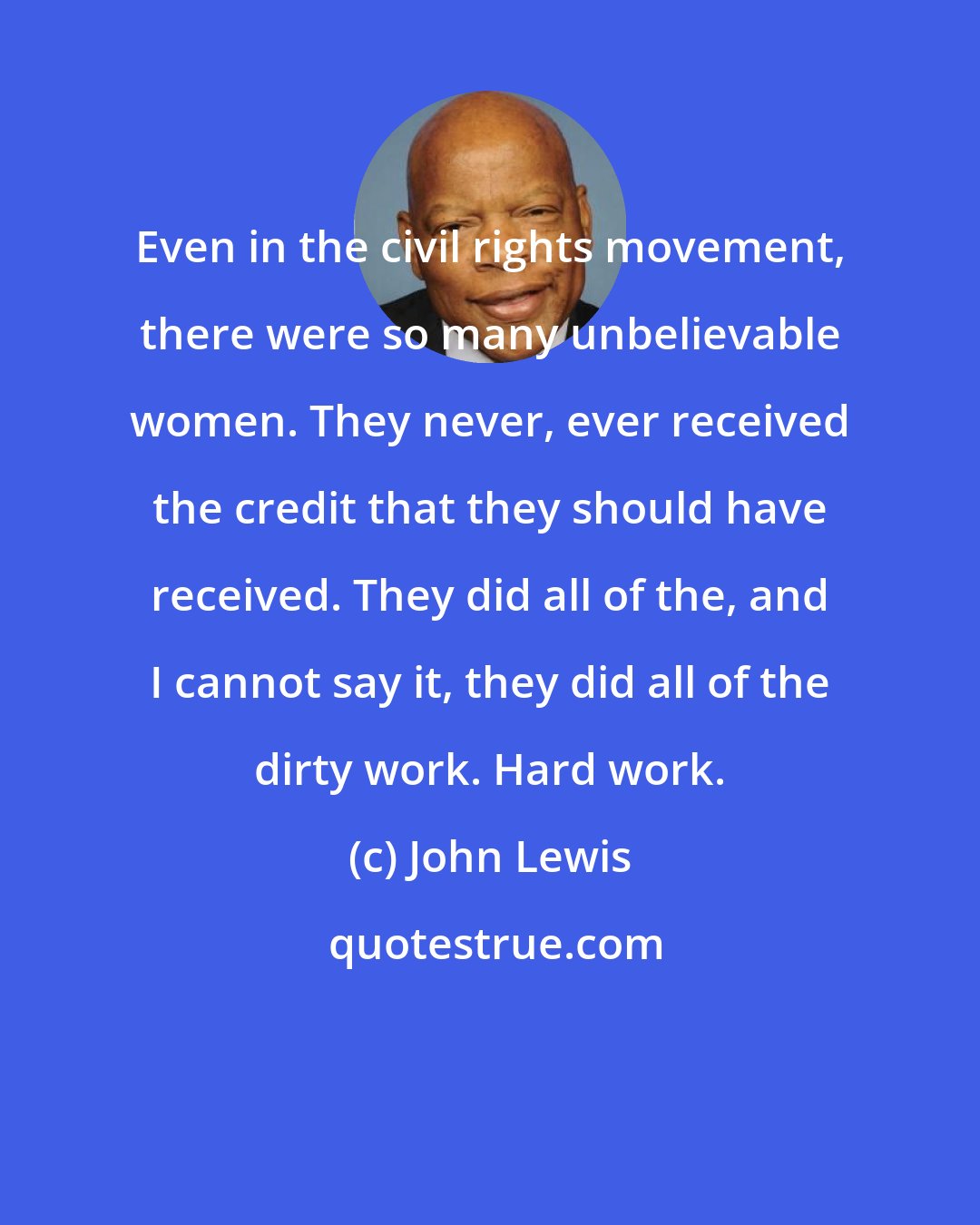 John Lewis: Even in the civil rights movement, there were so many unbelievable women. They never, ever received the credit that they should have received. They did all of the, and I cannot say it, they did all of the dirty work. Hard work.
