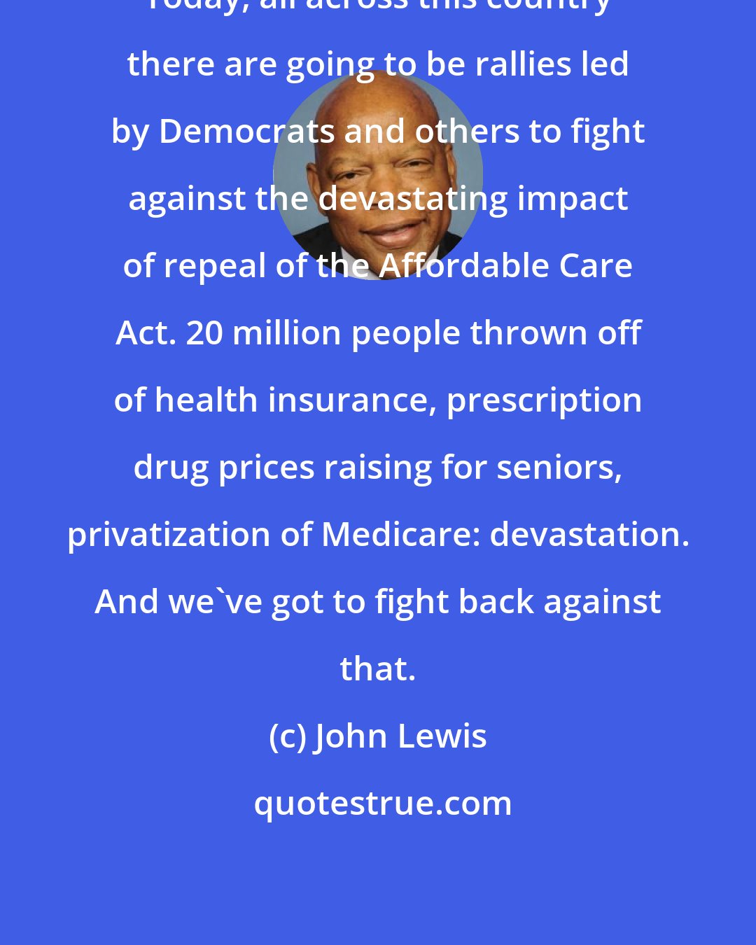 John Lewis: Today, all across this country there are going to be rallies led by Democrats and others to fight against the devastating impact of repeal of the Affordable Care Act. 20 million people thrown off of health insurance, prescription drug prices raising for seniors, privatization of Medicare: devastation. And we've got to fight back against that.