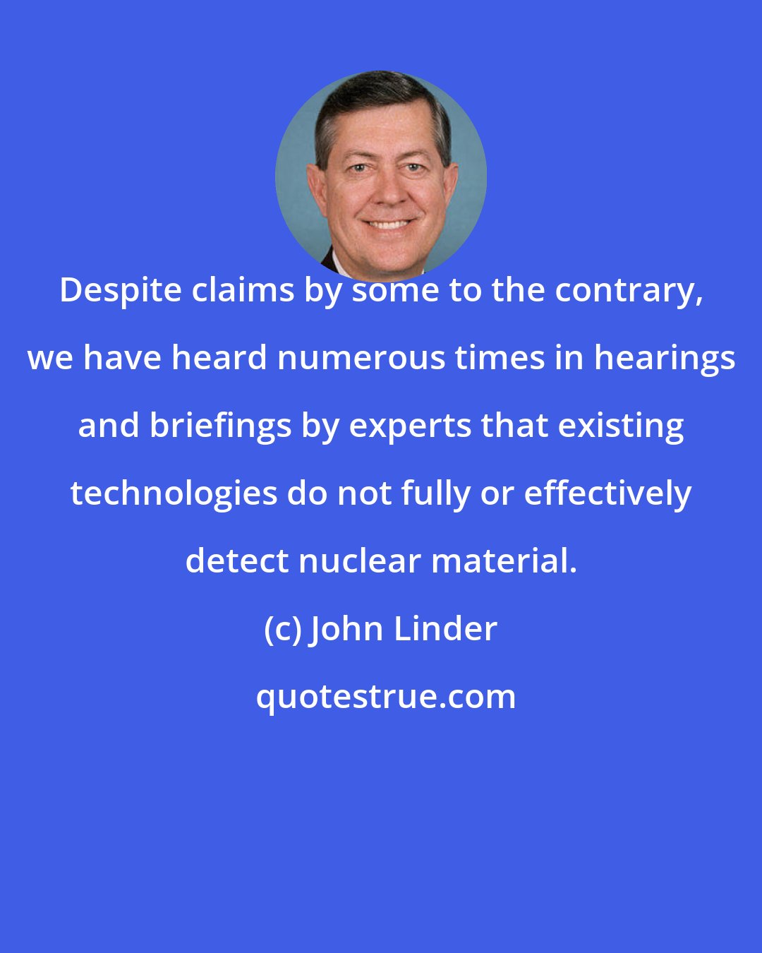 John Linder: Despite claims by some to the contrary, we have heard numerous times in hearings and briefings by experts that existing technologies do not fully or effectively detect nuclear material.