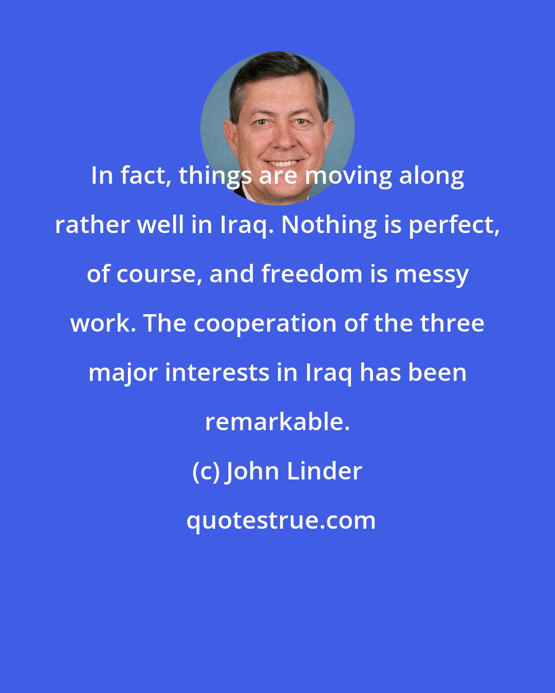 John Linder: In fact, things are moving along rather well in Iraq. Nothing is perfect, of course, and freedom is messy work. The cooperation of the three major interests in Iraq has been remarkable.