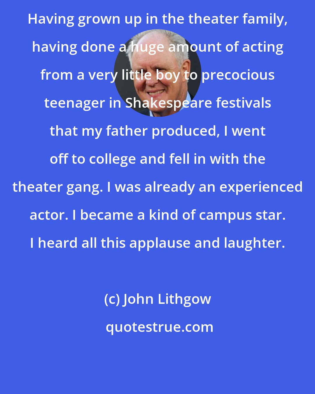 John Lithgow: Having grown up in the theater family, having done a huge amount of acting from a very little boy to precocious teenager in Shakespeare festivals that my father produced, I went off to college and fell in with the theater gang. I was already an experienced actor. I became a kind of campus star. I heard all this applause and laughter.