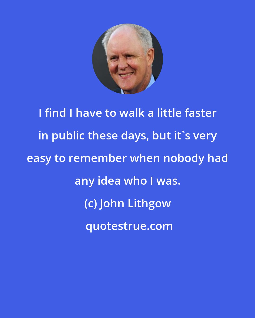 John Lithgow: I find I have to walk a little faster in public these days, but it's very easy to remember when nobody had any idea who I was.