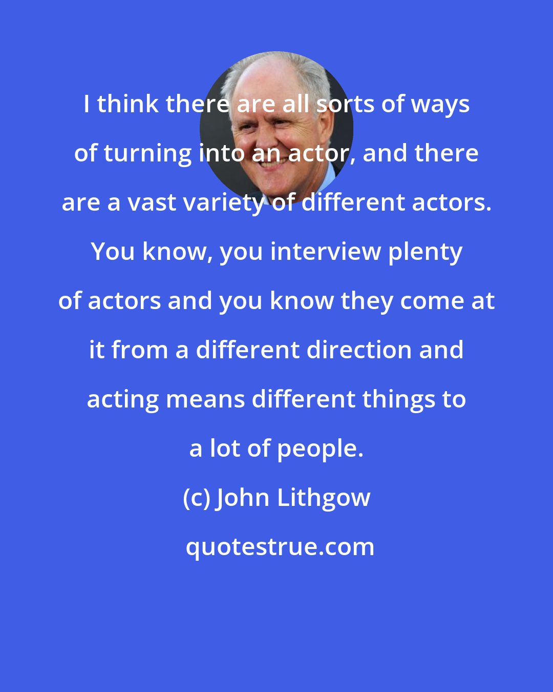 John Lithgow: I think there are all sorts of ways of turning into an actor, and there are a vast variety of different actors. You know, you interview plenty of actors and you know they come at it from a different direction and acting means different things to a lot of people.