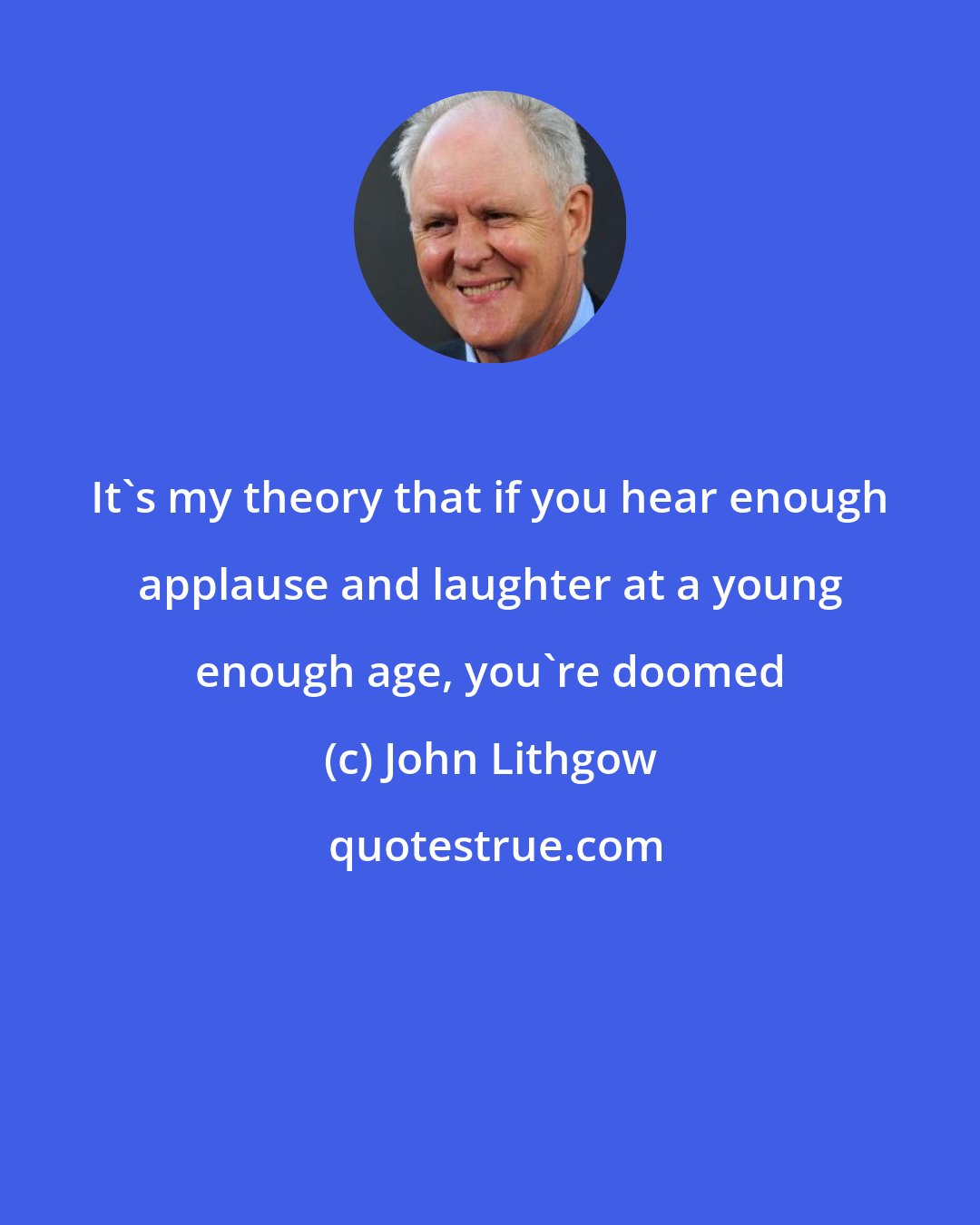 John Lithgow: It's my theory that if you hear enough applause and laughter at a young enough age, you're doomed