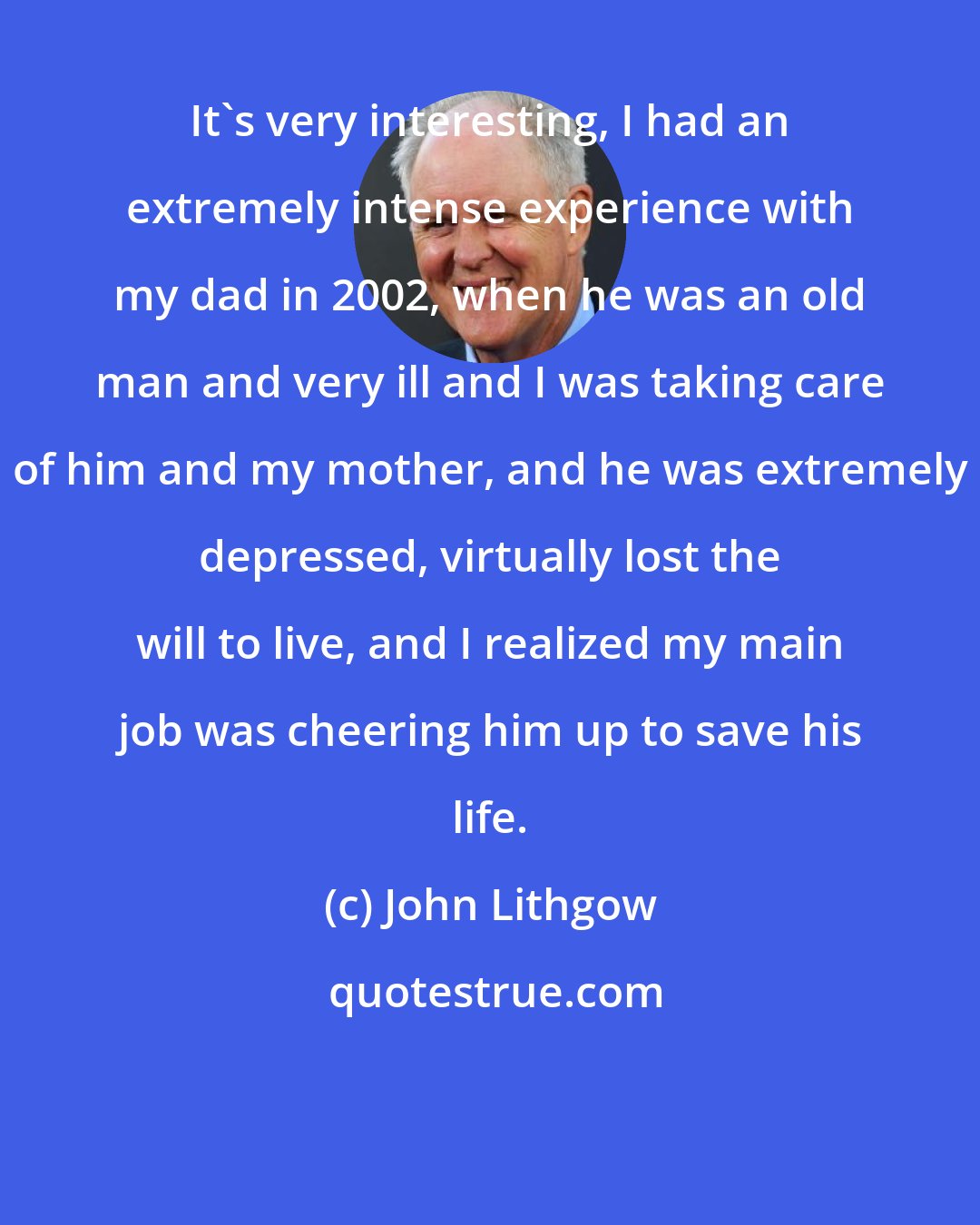 John Lithgow: It's very interesting, I had an extremely intense experience with my dad in 2002, when he was an old man and very ill and I was taking care of him and my mother, and he was extremely depressed, virtually lost the will to live, and I realized my main job was cheering him up to save his life.