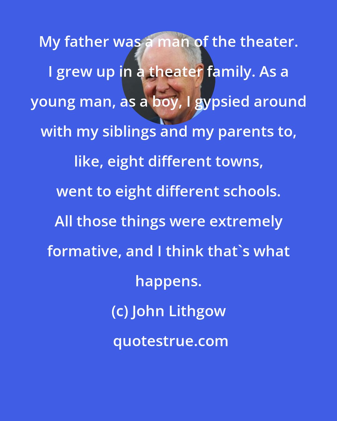 John Lithgow: My father was a man of the theater. I grew up in a theater family. As a young man, as a boy, I gypsied around with my siblings and my parents to, like, eight different towns, went to eight different schools. All those things were extremely formative, and I think that's what happens.