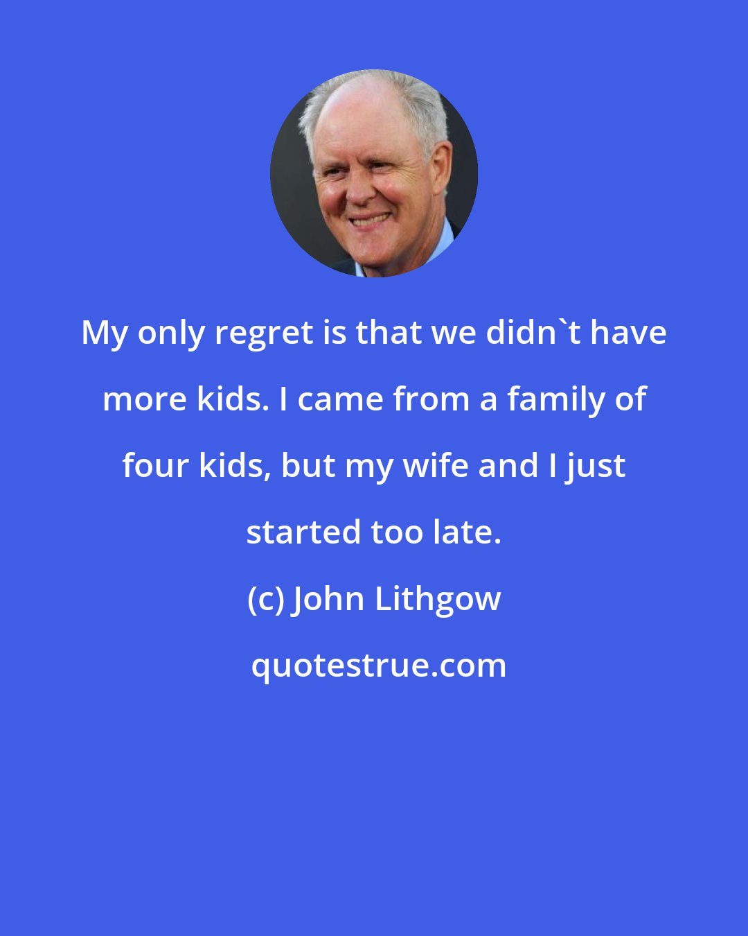 John Lithgow: My only regret is that we didn't have more kids. I came from a family of four kids, but my wife and I just started too late.