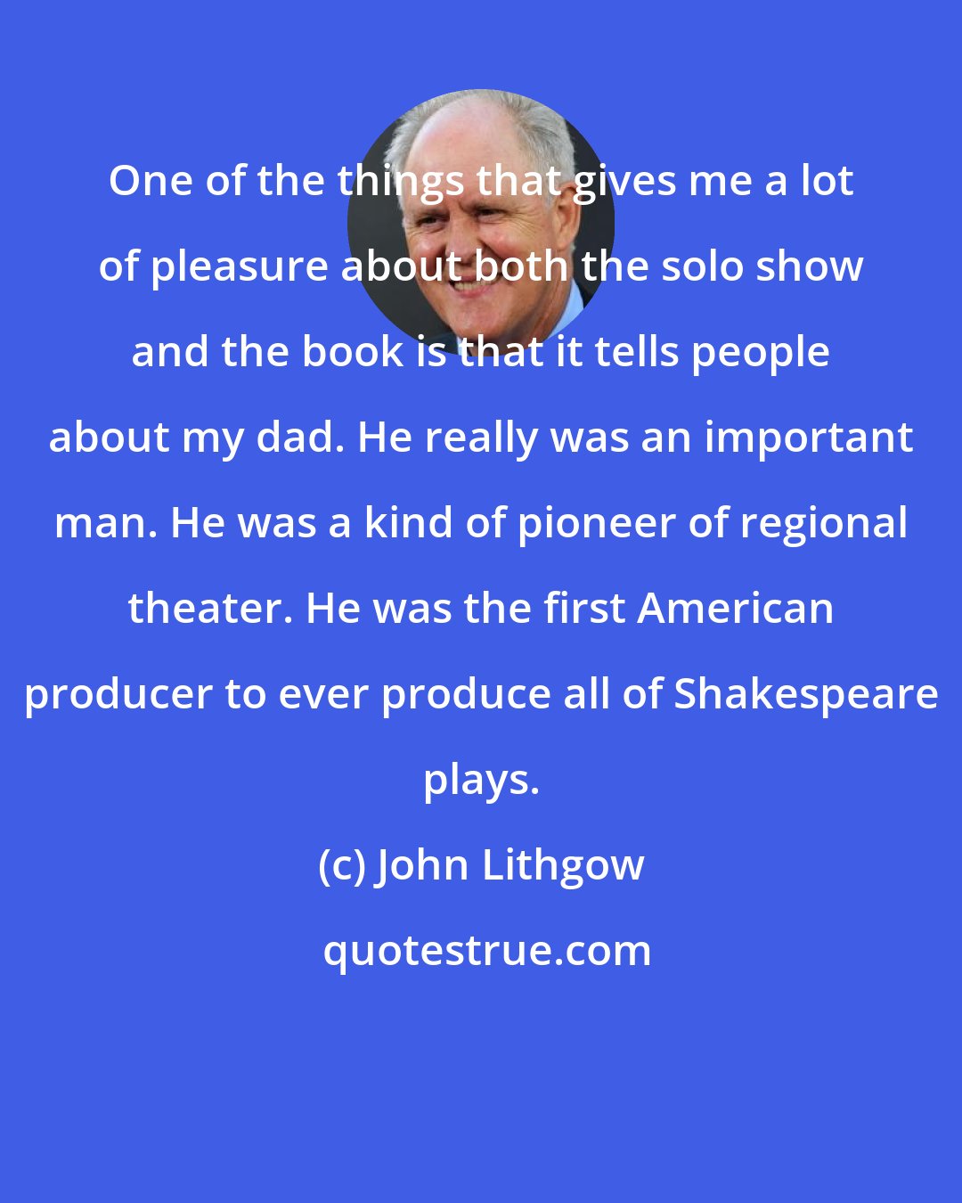 John Lithgow: One of the things that gives me a lot of pleasure about both the solo show and the book is that it tells people about my dad. He really was an important man. He was a kind of pioneer of regional theater. He was the first American producer to ever produce all of Shakespeare plays.