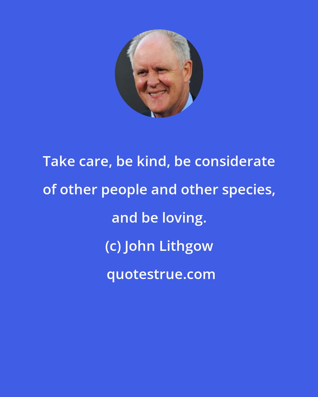 John Lithgow: Take care, be kind, be considerate of other people and other species, and be loving.