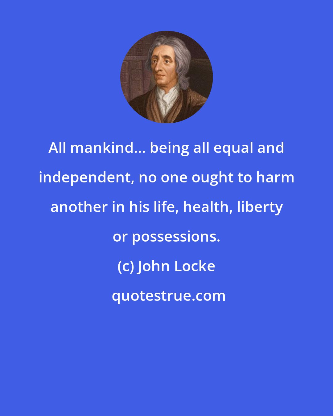 John Locke: All mankind... being all equal and independent, no one ought to harm another in his life, health, liberty or possessions.