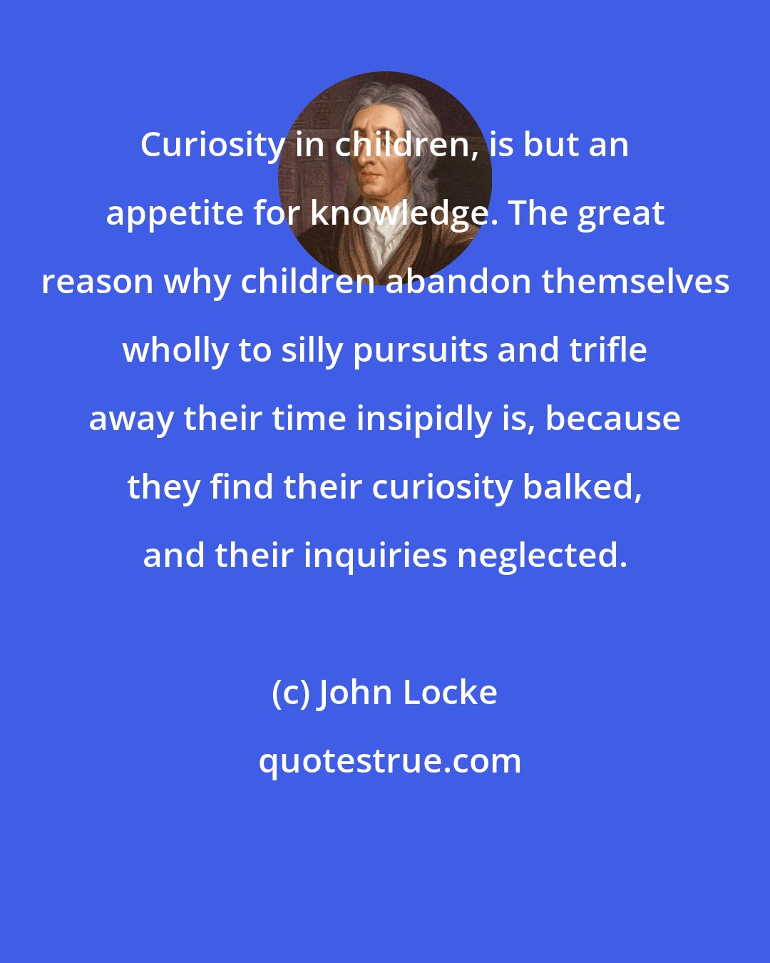 John Locke: Curiosity in children, is but an appetite for knowledge. The great reason why children abandon themselves wholly to silly pursuits and trifle away their time insipidly is, because they find their curiosity balked, and their inquiries neglected.